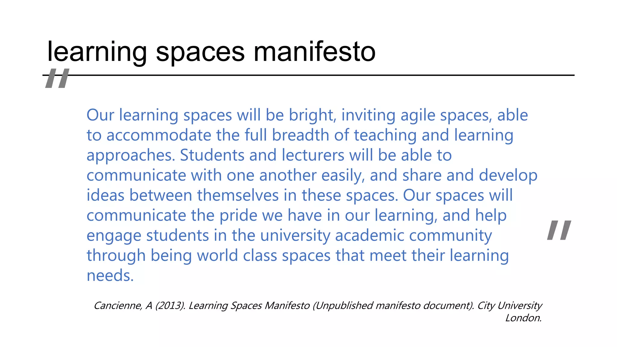 learning spaces manifesto
Our learning spaces will be bright, inviting agile spaces, able
to accommodate the full breadth of teaching and learning
approaches. Students and lecturers will be able to
communicate with one another easily, and share and develop
ideas between themselves in these spaces. Our spaces will
communicate the pride we have in our learning, and help
engage students in the university academic community
through being world class spaces that meet their learning
needs.
Cancienne, A (2013). Learning Spaces Manifesto (Unpublished manifesto document). City University
London.
“
”
 