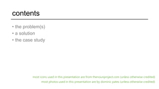 contents
• the problem(s)
• a solution
• the case study
most icons used in this presentation are from thenounproject.com (unless otherwise credited)
most photos used in this presentation are by dominic pates (unless otherwise credited)
 