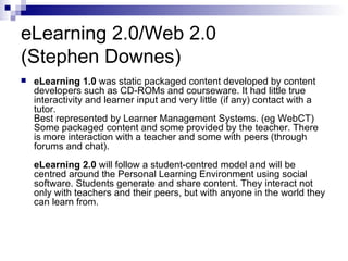 eLearning 2.0/Web 2.0 (Stephen Downes) eLearning 1.0  was static packaged content developed by content developers such as CD-ROMs and courseware. It had little true interactivity and learner input and very little (if any) contact with a tutor. Best represented by Learner Management Systems. (eg WebCT)  Some packaged content and some provided by the teacher. There is more interaction with a teacher and some with peers (through forums and chat). eLearning 2.0  will follow a student-centred model and will be centred around the Personal Learning Environment using social software. Students generate and share content. They interact not only with teachers and their peers, but with anyone in the world they can learn from. 
