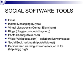 SOCIAL SOFTWARE TOOLS Email Instant Messaging (Skype) Virtual classrooms (Centra, Elluminate) Blogs (blogger.com, edublogs.org) Photo Sharing  (flickr.com) Wikis   (Wikispaces.com) – collaborative workspace Social Bookmarking  ( http://del.icio.us/ ) Personalised learning environments, or PLEs  ( http://elgg.org/) 