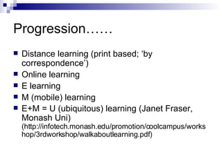 Progression…… Distance learning (print based; ‘by correspondence’) Online learning E learning M (mobile) learning E+M = U (ubiquitous) learning (Janet Fraser, Monash Uni)  (http://infotech.monash.edu/promotion/coolcampus/workshop/3rdworkshop/walkaboutlearning.pdf) 
