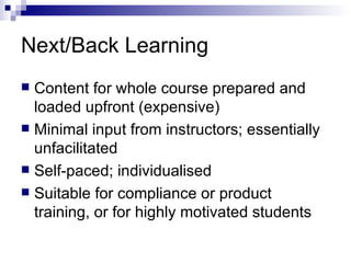 Next/Back Learning Content for whole course prepared and loaded upfront (expensive) Minimal input from instructors; essentially unfacilitated Self-paced; individualised Suitable for compliance or product training, or for highly motivated students  