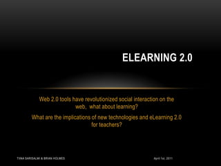 Web 2.0 tools have revolutionized social interaction on the web,  what about learning?  What are the implications of new technologies and eLearning 2.0 for teachers?  eLearning 2.0 April 1st, 2011 Tiina Sarisalmi & Brian Holmes 