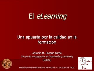 El  eLearning Una apuesta por la calidad en la formaci ón Antonio M. Seoane Pardo GRupo de investigación en InterAcción y eLearning (GRIAL) Residencia Universitaria San Bartolomé – 5 de abril de 2006 