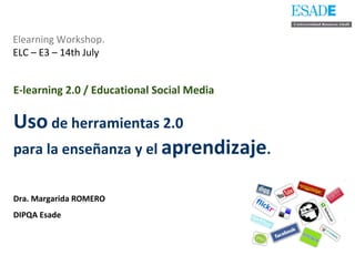 Elearning Workshop.   ELC – E3 – 14th July E-learning 2.0 / Educational Social Media   Uso  de herramientas 2.0  para la enseñanza y el  aprendizaje . Dra. Margarida ROMERO DIPQA Esade 