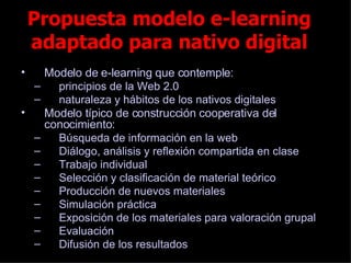 Propuesta modelo e-learning adaptado para nativo digital Modelo de e-learning que contemple: principios de la Web 2.0 naturaleza y hábitos de los nativos digitales  Modelo típico de construcción cooperativa del conocimiento:  Búsqueda de información en la web Diálogo, análisis y reflexión compartida en clase Trabajo individual Selección y clasificación de material teórico Producción de nuevos materiales Simulación práctica Exposición de los materiales para valoración grupal Evaluación Difusión de los resultados 