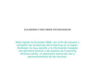 ELEARNING Y RECURSOS TECNOLOGICOS Está vigente la Encuesta 2008, con el fin de conocer y compartir las tendencias del e-learning en la región. Participar es muy sencillo y la información recogida nos permitirá acercar a los lectores de E-learning América Latina, un panorama acerca del uso y aprovechamiento de los recursos  Está vigente la Encuesta 2008, con el fin de conocer y compartir las tendencias del e-learning en la región. Participar es muy sencillo y la información recogida nos permitirá acercar a los lectores de E-learning América Latina, un panorama acerca del uso y aprovechamiento de los recursos  