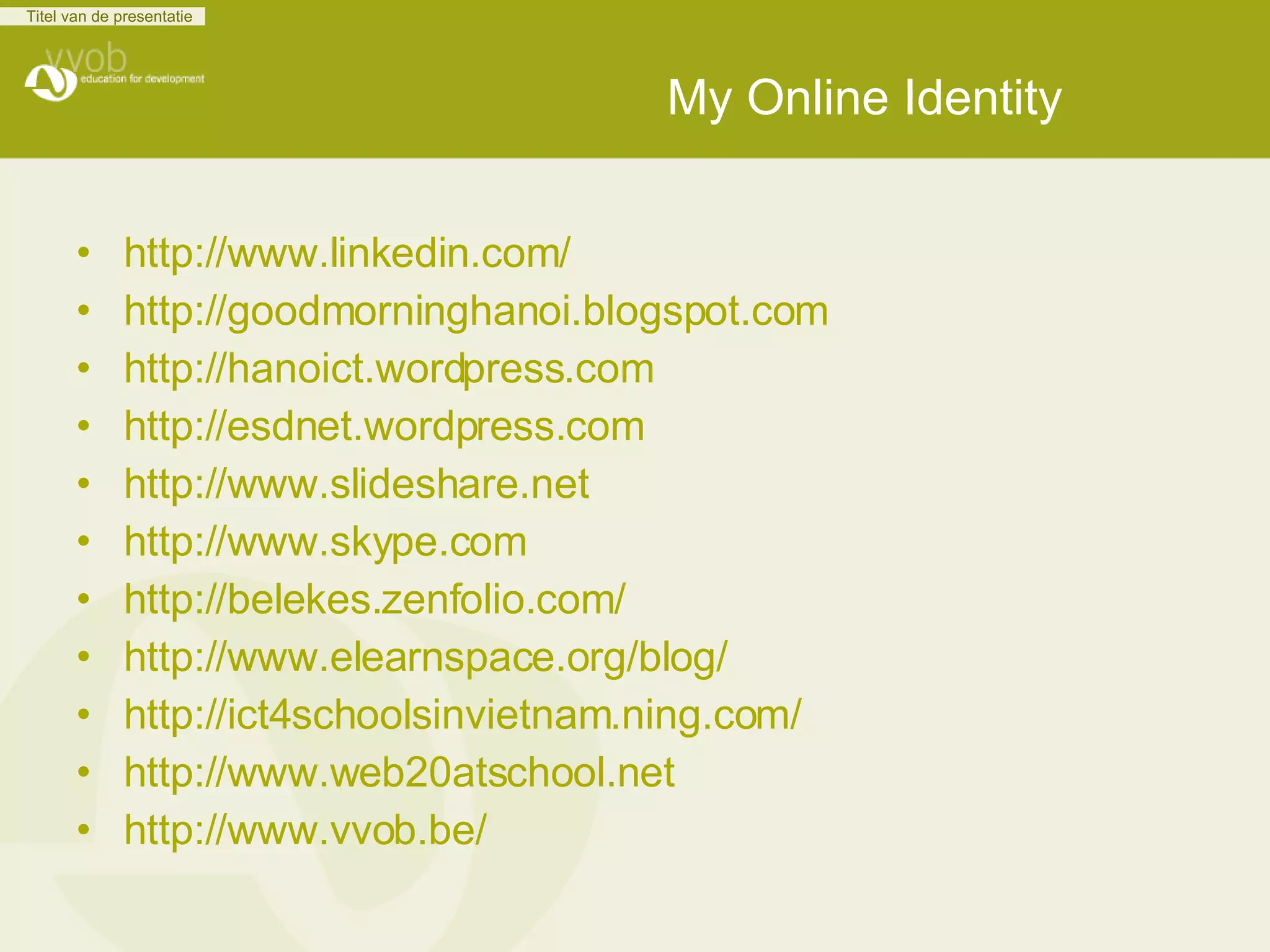 My Online Identity http://www.linkedin.com/ http://goodmorninghanoi.blogspot.com http://hanoict.wordpress.com http:// esdnet.wordpress.com http://www.slideshare.net http://www.skype.com http://belekes.zenfolio.com/ http://www.elearnspace.org/blog/ http://ict4schoolsinvietnam.ning.com/ http://www.web20atschool.net http://www.vvob.be/