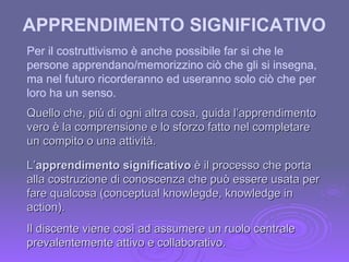 APPRENDIMENTO SIGNIFICATIVO   Per il costruttivismo è anche possibile far si che le persone apprendano/memorizzino ciò che gli si insegna, ma nel futuro ricorderanno ed useranno solo ciò che per loro ha un senso. L’ apprendimento significativo  è il processo che porta alla costruzione di conoscenza che può essere usata per fare qualcosa (conceptual knowlegde, knowledge in action). Quello che, più di ogni altra cosa, guida l’apprendimento vero è la comprensione e lo sforzo fatto nel completare un compito o una attività. Il discente viene così ad assumere un ruolo centrale prevalentemente attivo e collaborativo. 