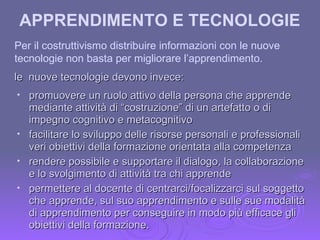 Per il costruttivismo distribuire informazioni con le nuove tecnologie non basta per migliorare l’apprendimento. le  nuove tecnologie devono invece: promuovere un ruolo attivo della persona che apprende mediante attività di “costruzione” di un artefatto o di impegno cognitivo e metacognitivo facilitare lo sviluppo delle risorse personali e professionali veri obiettivi della formazione orientata alla competenza rendere possibile e supportare il dialogo, la collaborazione e lo svolgimento di attività tra chi apprende permettere al docente di centrarci/focalizzarci sul soggetto che apprende, sul suo apprendimento e sulle sue modalità di apprendimento per conseguire in modo più efficace gli obiettivi della formazione. APPRENDIMENTO E TECNOLOGIE   