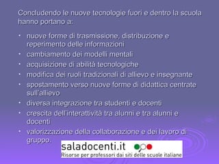 nuove forme di trasmissione, distribuzione e reperimento delle informazioni cambiamento dei modelli mentali acquisizione di abilità tecnologiche modifica dei ruoli tradizionali di allievo e insegnante spostamento verso nuove forme di didattica centrate sull’allievo diversa integrazione tra studenti e docenti crescita dell’interattività tra alunni e tra alunni e docenti valorizzazione della collaborazione e dei lavoro di gruppo. Concludendo le nuove tecnologie fuori e dentro la scuola hanno portano a: 