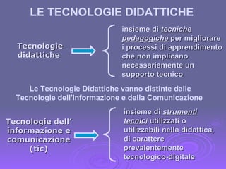 Tecnologie dell’ informazione e comunicazione (tic) insieme di  strumenti tecnici  utilizzati o utilizzabili nella didattica, di carattere prevalentemente tecnologico-digitale  Tecnologie didattiche  insieme di  tecniche pedagogiche  per migliorare i processi di apprendimento che non implicano necessariamente un supporto tecnico Le Tecnologie Didattiche vanno distinte dalle Tecnologie dell'Informazione e della Comunicazione   LE TECNOLOGIE DIDATTICHE  