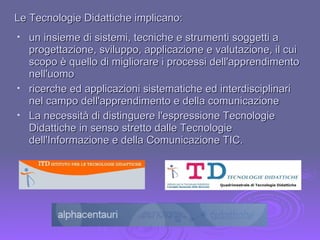 Le Tecnologie Didattiche implicano: un insieme di sistemi, tecniche e strumenti soggetti a progettazione, sviluppo, applicazione e valutazione, il cui scopo è quello di migliorare i processi dell'apprendimento nell'uomo ricerche ed applicazioni sistematiche ed interdisciplinari nel campo dell'apprendimento e della comunicazione  La necessità di distinguere l'espressione Tecnologie Didattiche in senso stretto dalle Tecnologie dell'Informazione e della Comunicazione TIC. 