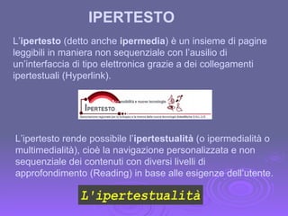 L’ ipertesto  (detto anche  ipermedia ) è un insieme di pagine leggibili in maniera non sequenziale con l’ausilio di un’interfaccia di tipo elettronica grazie a dei collegamenti ipertestuali (Hyperlink). IPERTESTO L’ipertesto rende possibile l’ ipertestualità  (o ipermedialità o multimedialità), cioè la navigazione personalizzata e non sequenziale dei contenuti con diversi livelli di approfondimento (Reading) in base alle esigenze dell’utente. 