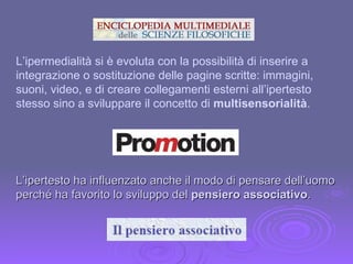 L’ipertesto ha influenzato anche il modo di pensare dell’uomo perché ha favorito lo sviluppo del  pensiero associativo . L’ipermedialità si è evoluta con la possibilità di inserire a integrazione o sostituzione delle pagine scritte: immagini, suoni, video, e di creare collegamenti esterni all’ipertesto stesso sino a sviluppare il concetto di  multisensorialità . 