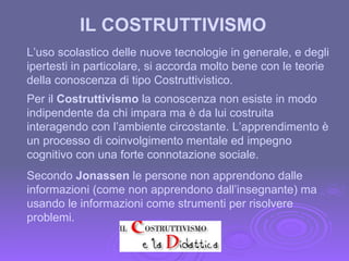 Per il  Costruttivismo  la conoscenza non esiste in modo indipendente da chi impara ma è da lui costruita interagendo con l’ambiente circostante. L’apprendimento è un processo di coinvolgimento mentale ed impegno cognitivo con una forte connotazione sociale. L’uso scolastico delle nuove tecnologie in generale, e degli ipertesti in particolare, si accorda molto bene con le teorie della conoscenza di tipo Costruttivistico. IL COSTRUTTIVISMO Secondo  Jonassen  le persone non apprendono dalle informazioni (come non apprendono dall’insegnante) ma usando le informazioni come strumenti per risolvere problemi. 