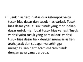 • Tusuk hias terdiri atas dua kelompok yaitu
  tusuk hias dasar dan tusuk hias variasi. Tusuk
  hias dasar yaitu tusuk-tusuk yang merupakan
  dasar untuk membuat tusuk hias variasi. Tusuk
  variasi yaitu tusuk yang berasal dari variasi
  tusuk hias dasar baik dengan memvariasikan
  arah, jarak dan sebagainya sehingga
  menghasilkan bermacam-macam tusuk
  dengan gaya yang berbeda.
 