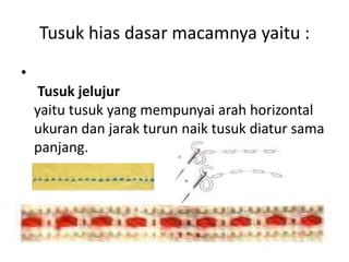 Tusuk hias dasar macamnya yaitu :
•
     Tusuk jelujur
    yaitu tusuk yang mempunyai arah horizontal
    ukuran dan jarak turun naik tusuk diatur sama
    panjang.
 