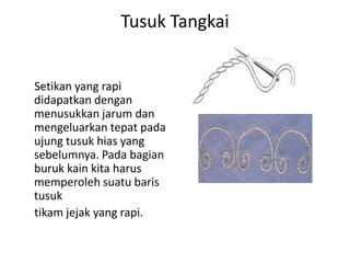 Tusuk Tangkai


Setikan yang rapi
didapatkan dengan
menusukkan jarum dan
mengeluarkan tepat pada
ujung tusuk hias yang
sebelumnya. Pada bagian
buruk kain kita harus
memperoleh suatu baris
tusuk
tikam jejak yang rapi.
 