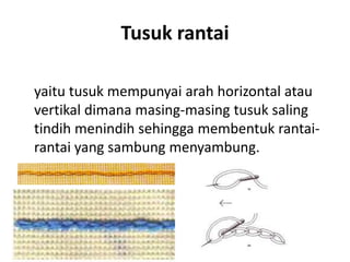 Tusuk rantai

yaitu tusuk mempunyai arah horizontal atau
vertikal dimana masing-masing tusuk saling
tindih menindih sehingga membentuk rantai-
rantai yang sambung menyambung.
 
