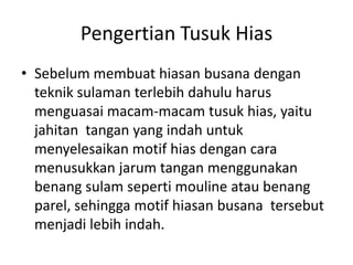 Pengertian Tusuk Hias
• Sebelum membuat hiasan busana dengan
  teknik sulaman terlebih dahulu harus
  menguasai macam-macam tusuk hias, yaitu
  jahitan tangan yang indah untuk
  menyelesaikan motif hias dengan cara
  menusukkan jarum tangan menggunakan
  benang sulam seperti mouline atau benang
  parel, sehingga motif hiasan busana tersebut
  menjadi lebih indah.
 