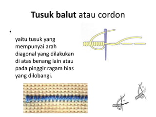 Tusuk balut atau cordon
•
    yaitu tusuk yang
    mempunyai arah
    diagonal yang dilakukan
    di atas benang lain atau
    pada pinggir ragam hias
    yang dilobangi.
 