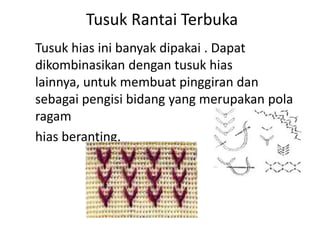 Tusuk Rantai Terbuka
Tusuk hias ini banyak dipakai . Dapat
dikombinasikan dengan tusuk hias
lainnya, untuk membuat pinggiran dan
sebagai pengisi bidang yang merupakan pola
ragam
hias beranting.
 