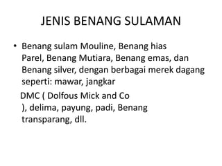JENIS BENANG SULAMAN
• Benang sulam Mouline, Benang hias
  Parel, Benang Mutiara, Benang emas, dan
  Benang silver, dengan berbagai merek dagang
  seperti: mawar, jangkar
  DMC ( Dolfous Mick and Co
  ), delima, payung, padi, Benang
  transparang, dll.
 
