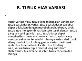 B. TUSUK HIAS VARIASI
•
    Tusuk variasi yaitu tusuk yang merupakan variasi dari
    tusuk-tusuk dasar, variasi tusuk-tusuk dasar tersebut
    dapat dilakukan dengan merubah arah, ukuran, jarak
    tusuk atau mengkombinasikan satu tusuk dengan tusuk
    yang lain sehingga dari satu tusuk dasar dapat
    menghasilkan bermacam-macam tusuk variasi yang
    mempunyai nama tersendiri misalnya variasi dari tusuk
    silang disebut tusuk silang ganda, variasi dari tusuk
    rantai tusuk rantai terbuka atau tusuk tulang
    ikan, variasi tusuk pipih disebut long and short
    stich, variasi tusuk flanel disebut tusuk chevron dan
    lainnya.
 