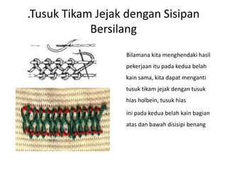 .Tusuk Tikam Jejak dengan Sisipan
            Bersilang
                  Bilamana kita menghendaki hasil
                  pekerjaan itu pada kedua belah
                  kain sama, kita dapat menganti
                  tusuk tikam jejak dengan tusuk
                  hias holbein, tusuk hias

                  ini pada kedua belah kain bagian
                  atas dan bawah disisipi benang
 