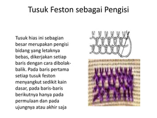 Tusuk Feston sebagai Pengisi


Tusuk hias ini sebagian
besar merupakan pengisi
bidang yang letaknya
bebas, dikerjakan setiap
baris dengan cara dibolak-
balik. Pada baris pertama
setiap tusuk feston
menyangkut sedikit kain
dasar, pada baris-baris
berikutnya hanya pada
permulaan dan pada
ujungnya atau akhir saja
 