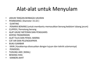 Alat-alat untuk Menyulam
•   JARUM TANGAN BERBAGAI UKURAN
•   PEMBIDANG ( Diameter 15-22 )
•    GUNTING
•    PENARIK BENANG (untuk membantu memasukkan benang kedalam lubang jarum)
•   CLIPPER / Pemotong benang
•   ALAT UKUR/ METERAN DAN PENGGARIS
•   KERTAS TRANSPARAN
•   ALAT TULIS DAN PENSIL WARNA
•   CAT AIR DAN PELENGKAPNYA
•   BUKU GAMBAR
•    KAIN ( Karakternya disesuaikan dengan tujuan dan teknik sulamannya)
•    PENDEDEL
•   TUDUNG JARI ( BIDAL)
•   BENANG HIAS
•    KARBON JAHIT
 