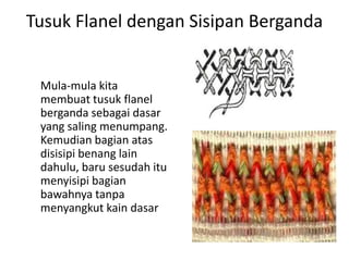 Tusuk Flanel dengan Sisipan Berganda


 Mula-mula kita
 membuat tusuk flanel
 berganda sebagai dasar
 yang saling menumpang.
 Kemudian bagian atas
 disisipi benang lain
 dahulu, baru sesudah itu
 menyisipi bagian
 bawahnya tanpa
 menyangkut kain dasar
 