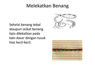 Melekatkan Benang


Sehelai benang tebal
ataupun seikat benang
tipis dilekatkan pada
kain dasar dengan tusuk
hias kecil-kecil.
 