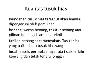 Kualitas tusuk hias
Keindahan tusuk hias tersebut akan banyak
dipengaruhi oleh pemilihan
benang, warna benang, tekstur benang atau
pilinan benang disamping teknik
tarikan benang saat menyulam. Tusuk hias
yang baik adalah tusuk hias yang
indah, rapih, permukaannya rata tidak terlalu
kencang dan tidak terlalu longgar
 
