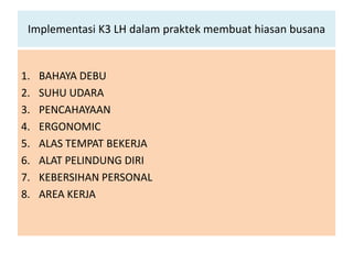 Implementasi K3 LH dalam praktek membuat hiasan busana


1.   BAHAYA DEBU
2.   SUHU UDARA
3.   PENCAHAYAAN
4.   ERGONOMIC
5.   ALAS TEMPAT BEKERJA
6.   ALAT PELINDUNG DIRI
7.   KEBERSIHAN PERSONAL
8.   AREA KERJA
 