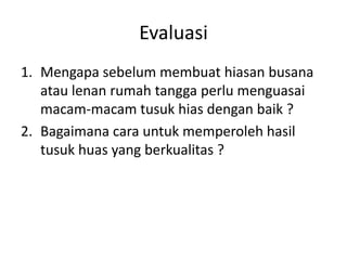 Evaluasi
1. Mengapa sebelum membuat hiasan busana
   atau lenan rumah tangga perlu menguasai
   macam-macam tusuk hias dengan baik ?
2. Bagaimana cara untuk memperoleh hasil
   tusuk huas yang berkualitas ?
 