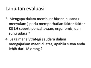 Lanjutan evaluasi
3. Mengapa dalam membuat hiasan busana (
  menyulam ) perlu memperhatian faktor-faktor
  K3 LH seperti pencahayaan, ergonomis, dan
  suhu udara ?
4. Bagaimana Strategi saudara dalam
  mengajarkan maeri di atas, apabila siswa anda
  lebih dari 18 orang ?
 