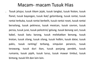Macam- macam Tusuk Hias
.   Tusuk jelujur, tusuk tikam jejak, tusuk tangkai, tusuk feston, tusuk
    flanel, tusuk bayangan, tusuk ikat/ gelombang, tusuk rantai, tusuk
    rantai terbuka, tusuk rantai berbelit, tusuk rantai roset, tusuk rantai
    berselang, tusuk pekinese, tusuk mexican, tusuk cevron, tusuk
    persia, tusuk jurai, tusuk pelestrin/ gelung, tusuk benang sari, tusuk
    kabel, tusuk batu karang, tusuk melekatkan benang, tusuk
    krotan, tusuk silang, tusuk silang, tusuk holbin, tusuk datar, tusuk
    pakis,   tusuk    ranting/    terbang,   simpulan   perancis,    tusuk
    terawang, tusuk duri ikan, tusuk panjang pendek, tusuk
    rumania, tusuk pipih, tusuk lurus, tusuk mawar timbul, tusuk
    bintang, tusuk lilit dan lain-lain.
 