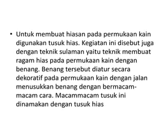 • Untuk membuat hiasan pada permukaan kain
  digunakan tusuk hias. Kegiatan ini disebut juga
  dengan teknik sulaman yaitu teknik membuat
  ragam hias pada permukaan kain dengan
  benang. Benang tersebut diatur secara
  dekoratif pada permukaan kain dengan jalan
  menusukkan benang dengan bermacam-
  macam cara. Macammacam tusuk ini
  dinamakan dengan tusuk hias
 