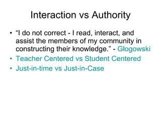 Interaction vs Authority “ I do not correct - I read, interact, and assist the members of my community in constructing their knowledge.” -  Glogowski   Teacher Centered vs Student Centered Just-in-time vs Just-in-Case 