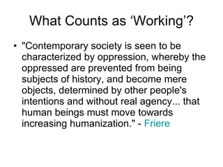 What Counts as ‘Working’? "Contemporary society is seen to be characterized by oppression, whereby the oppressed are prevented from being subjects of history, and become mere objects, determined by other people's intentions and without real agency... that human beings must move towards increasing humanization." -  Friere 