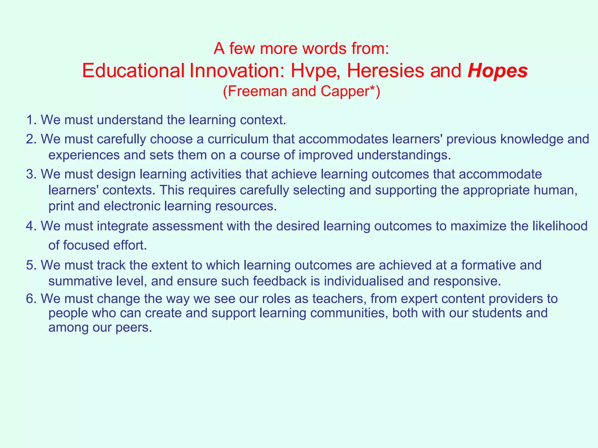 A few more words from:  Educational Innovation: Hvpe, Heresies and  Hopes (Freeman and Capper*) 1. We must understand the learning context. 2. We must carefully choose a curriculum that accommodates learners' previous knowledge and experiences and sets them on a course of improved understandings.  3. We must design learning activities that achieve learning outcomes that accommodate learners' contexts. This requires carefully selecting and supporting the appropriate human, print and electronic learning resources.  4. We must integrate assessment with the desired learning outcomes to maximize the likelihood of focused effort.   5. We must track the extent to which learning outcomes are achieved at a formative and summative level, and ensure such feedback is individualised and responsive.  6. We must change the way we see our roles as teachers, from expert content providers to people who can create and support learning communities, both with our students and among our peers.  