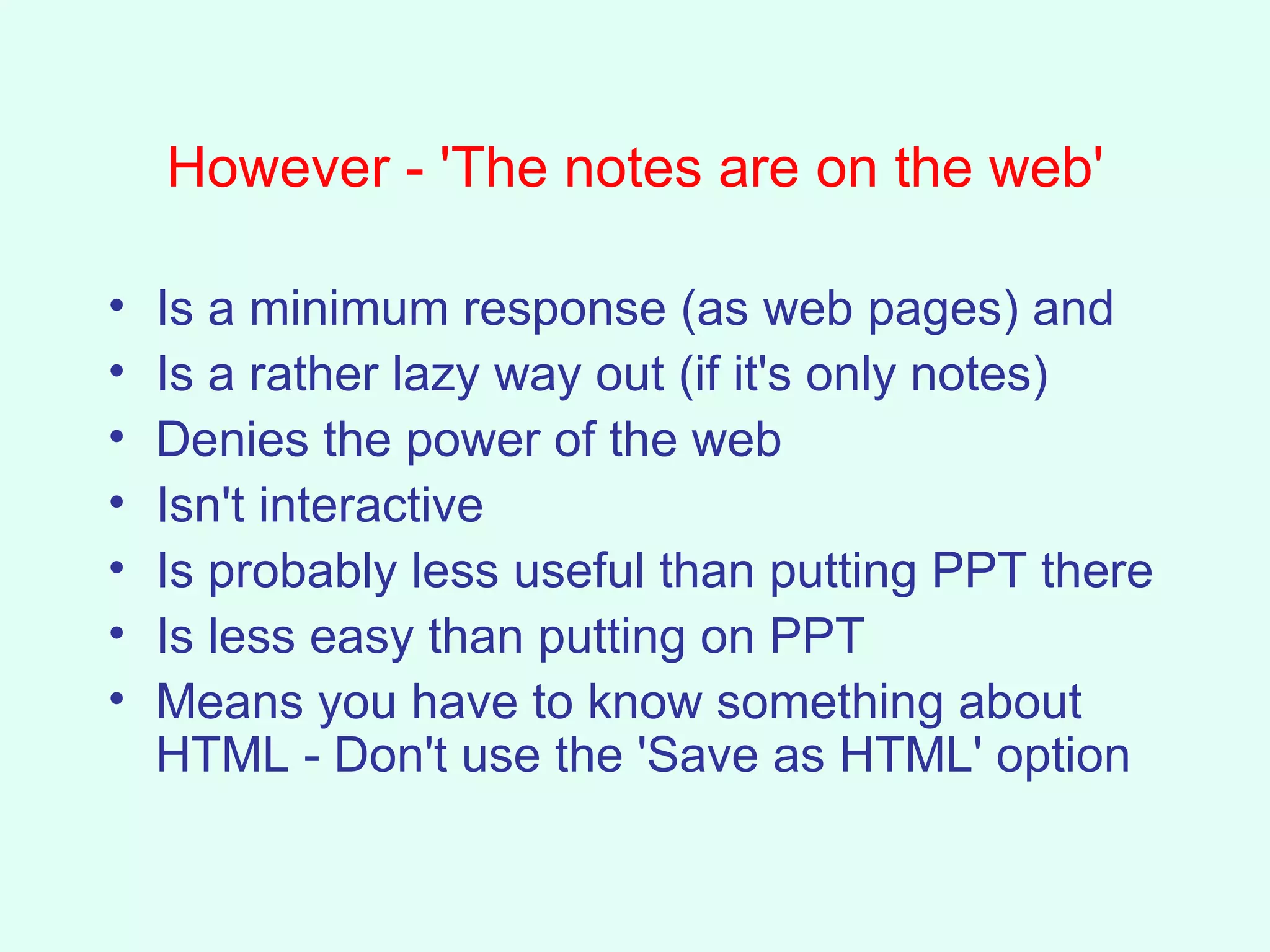 However - 'The notes are on the web' Is a minimum response (as web pages) and  Is a rather lazy way out (if it's only notes)  Denies the power of the web Isn't interactive Is probably less useful than putting PPT there Is less easy than putting on PPT Means you have to know something about HTML - Don't use the 'Save as HTML' option 