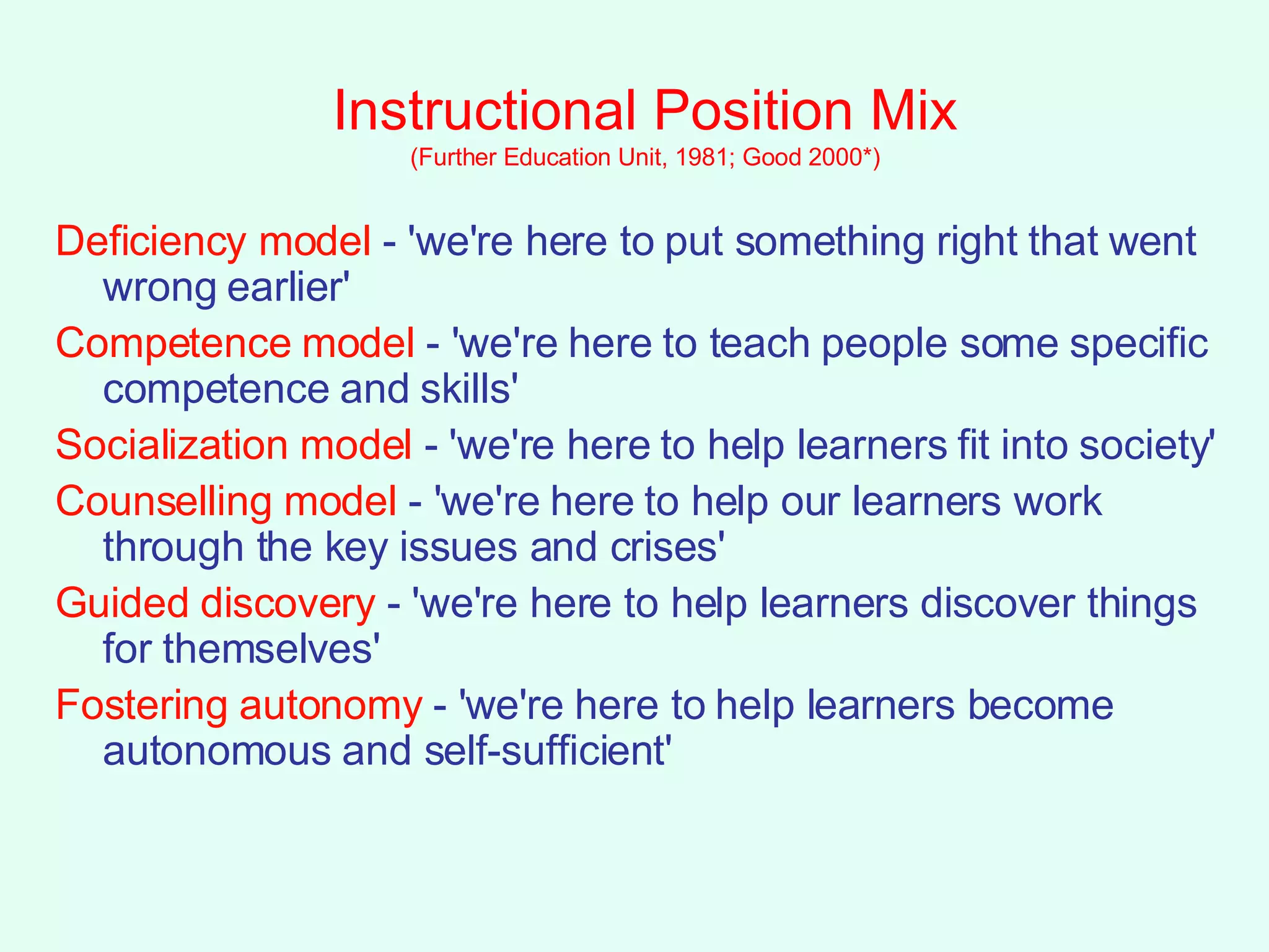 Instructional Position Mix (Further Education Unit, 1981; Good 2000*) Deficiency model  - 'we're here to put something right that went wrong earlier' Competence model  - 'we're here to teach people some specific competence and skills' Socialization model  - 'we're here to help learners fit into society' Counselling model  - 'we're here to help our learners work through the key issues and crises' Guided discovery  - 'we're here to help learners discover things for themselves' Fostering autonomy  - 'we're here to help learners become autonomous and self-sufficient' 