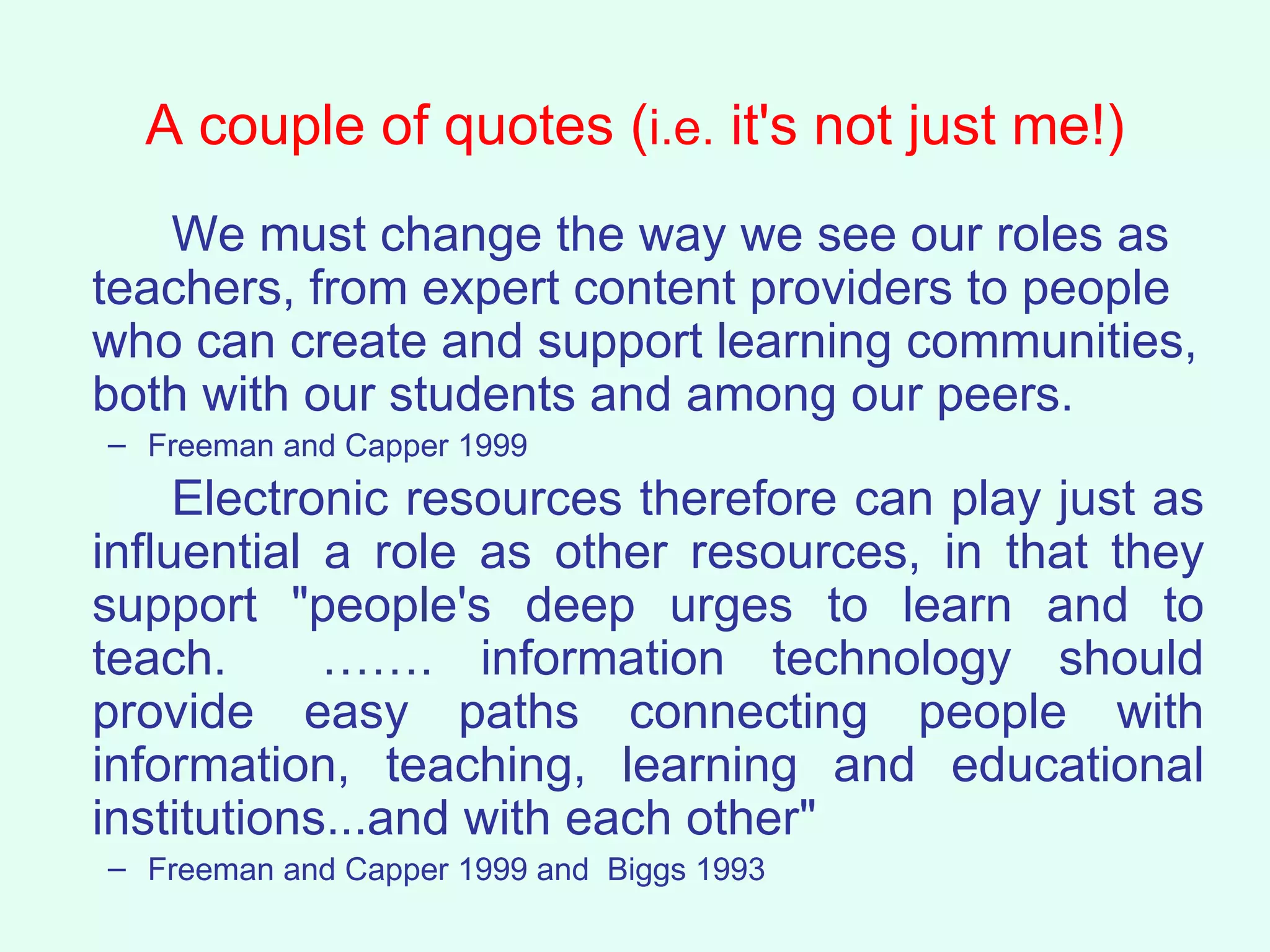A couple of quotes ( i.e.  it's not just me!) We must change the way we see our roles as teachers, from expert content providers to people who can create and support learning communities, both with our students and among our peers. Freeman and Capper 1999 Electronic resources therefore can play just as influential a role as other resources, in that they support "people's deep urges to learn and to teach.  ……. information technology should provide easy paths connecting people with information, teaching, learning and educational institutions...and with each other"   Freeman and Capper 1999 and  Biggs 1993 