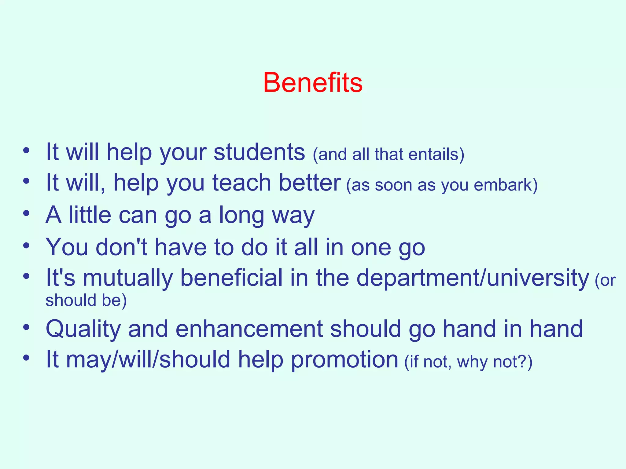 Benefits It will help your students  (and all that entails) It will, help you teach better  (as soon as you embark) A little can go a long way  You don't have to do it all in one go It's mutually beneficial in the department/university  (or should be) Quality and enhancement should go hand in hand It may/will/should help promotion  (if not, why not?) 