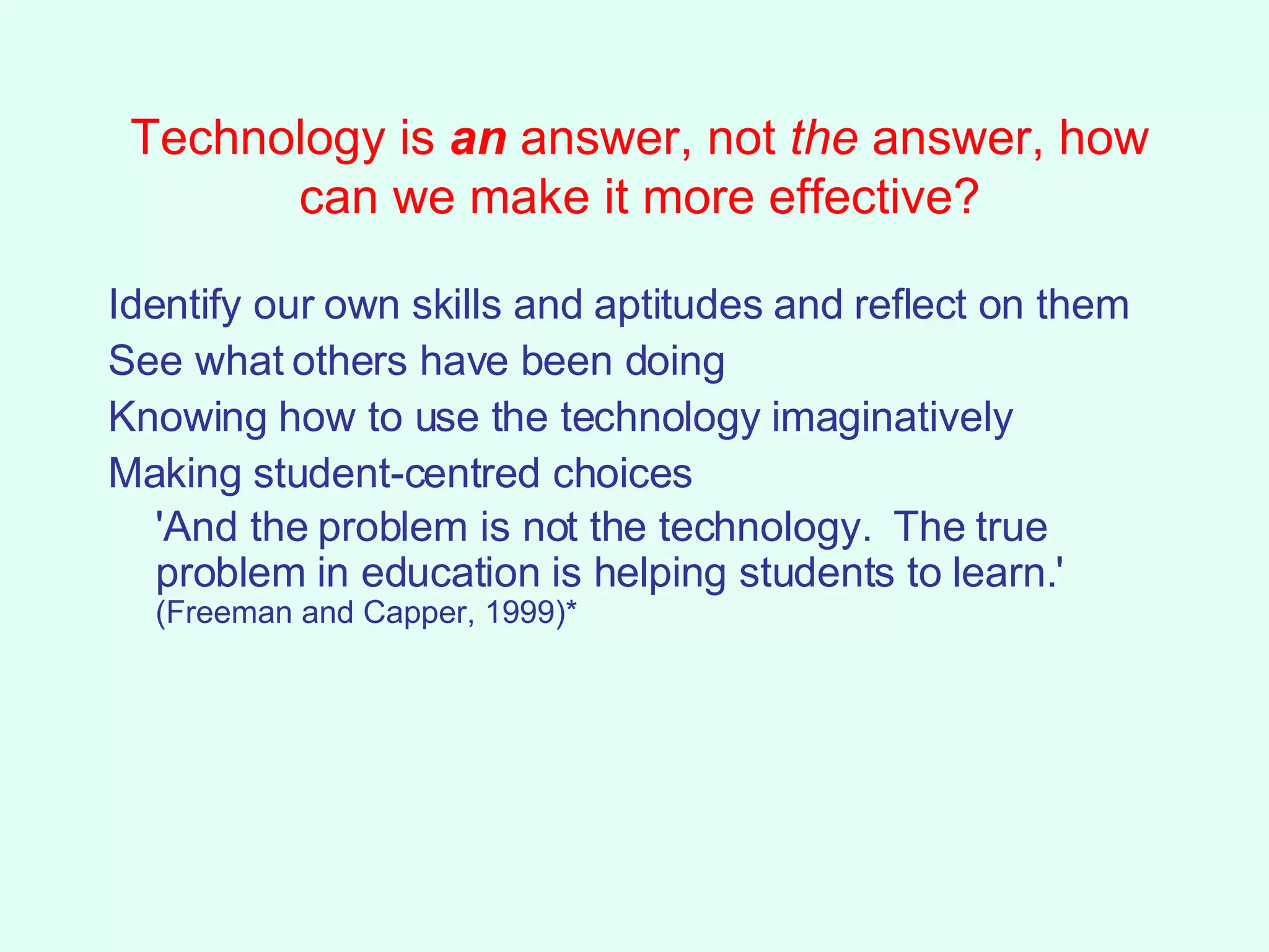 Technology is  an  answer, not  the  answer, how can we make it more effective? Identify our own skills and aptitudes and reflect on them See what others have been doing Knowing how to use the technology imaginatively Making student-centred choices  'And the problem is not the technology.  The true problem in education is helping students to learn.'  (Freeman and Capper, 1999)* 