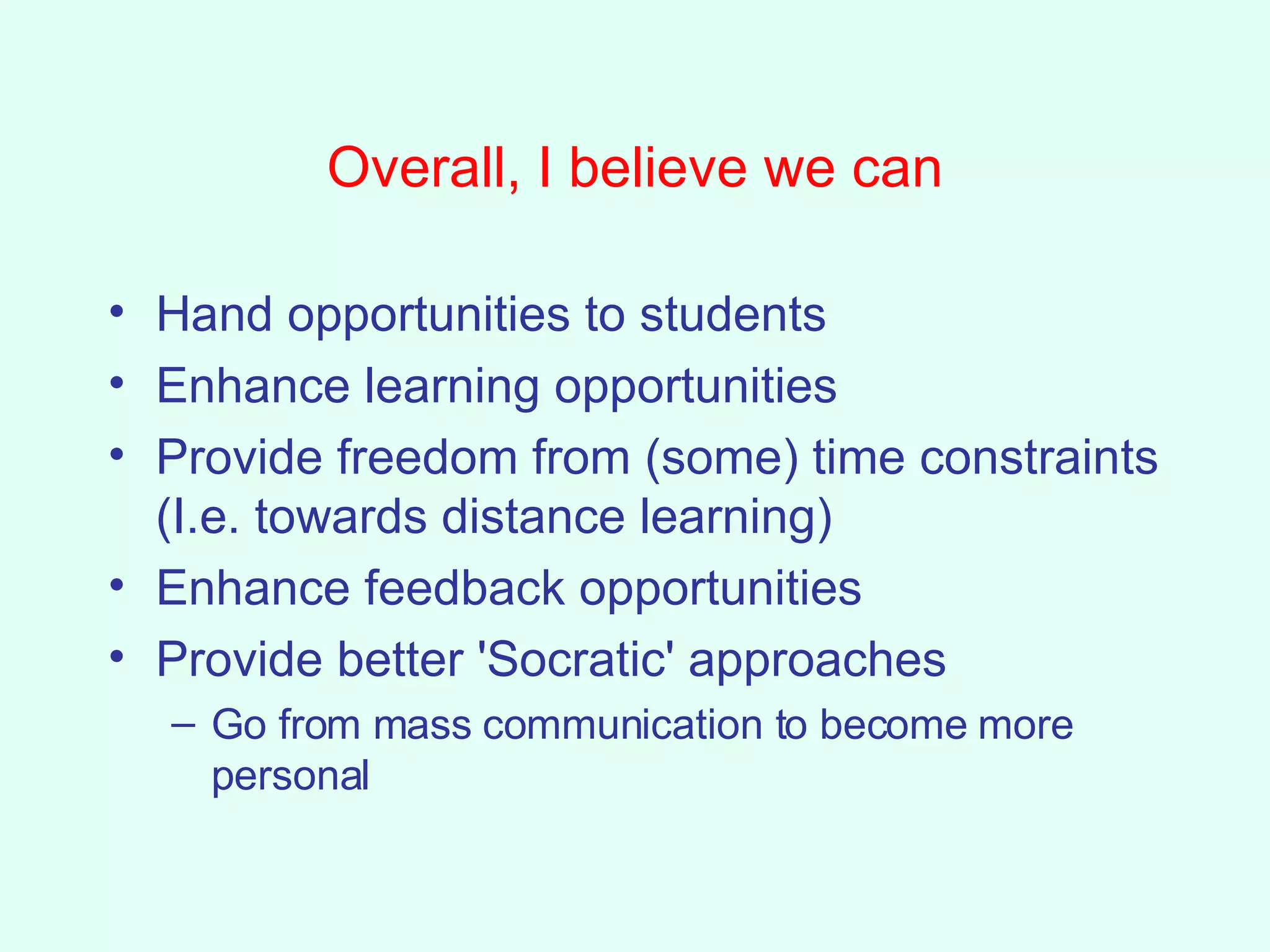 Overall, I believe we can Hand opportunities to students Enhance learning opportunities Provide freedom from (some) time constraints (I.e. towards distance learning) Enhance feedback opportunities Provide better 'Socratic' approaches Go from mass communication to become more personal 
