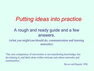 Putting ideas into practice A rough and ready guide and a few answers. (what you might/can/should do, communication and learning networks) 'The core competency of universities is not transferring knowledge, but developing it, and that's done within intricate and robust networks and communities.'  Brown and Duguid, 1996 